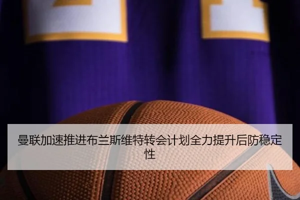 曼联加速推进布兰斯维特转会计划全力提升后防稳定性